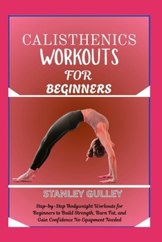 CALISTHENICS WORKOUTS FOR BEGINNERS: Step-by-Step Bodyweight Workouts for Beginners to Build Strength, Burn Fat, and Gain Confidence No Equipment Needed