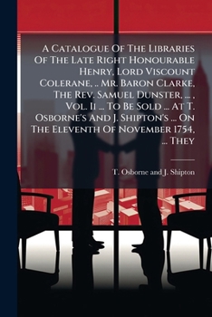 A Catalogue Of The Libraries Of The Late Right Honourable Henry, Lord Viscount Colerane, .. Mr. Baron Clarke, The Rev. Samuel Dunster, ... , Vol. Ii ... On The Eleventh Of November 1754, ... They...