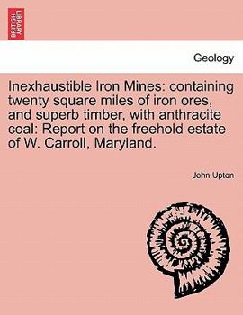 Paperback Inexhaustible Iron Mines: Containing Twenty Square Miles of Iron Ores, and Superb Timber, with Anthracite Coal: Report on the Freehold Estate of Book