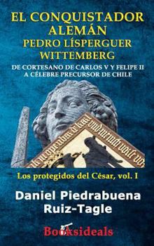 El conquistador alemán Pedro Lísperguer Wittemberg: De cortesano de Carlos V y Felipe II a célebre precursor de Chile (Los Protegidos del César)