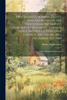 Proceedings, Sermon, Essays, and Addresses of the Centennial Methodist Conference Held in Mt. Vernon Place Methodist Episcopal Church, Baltimore, Md., December 9-17, 1884: With a Historical Statement