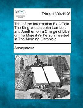 Trial of the Information Ex Officio The King versus John Lambert and Another, on a Charge of Libel on His Majesty's Person inserted in The Morning Chronicle
