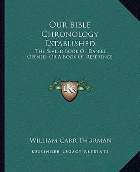 Our Bible Chronology Established: The Sealed Book of Daniel Opened; Or, a Book of Reference for Those Who Wish to Examine the Sure Word of Prophecy