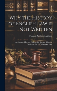Why the History of English Law Is Not Written: An Inaugural Lecture Delivered in the Arts School at Cambridge On 13Th October, 1888