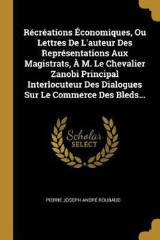 R�cr�ations �conomiques, Ou Lettres De L'auteur Des Repr�sentations Aux Magistrats, � M. Le Chevalier Zanobi Principal Interlocuteur Des Dialogues Sur Le Commerce Des Bleds...