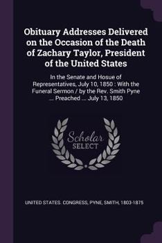 Obituary Addresses Delivered on the Occasion of the Death of Zachary Taylor, President of the United States, in the Senate and House of Representatives, July 10, 1850;