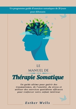 Le Manuel de Thérapie Somatique: Un guide ultime pour guérir des traumatismes, de l'anxiété, du stress et utiliser des exercices quotidiens efficaces ... votre enfant intérieur (French Edition)