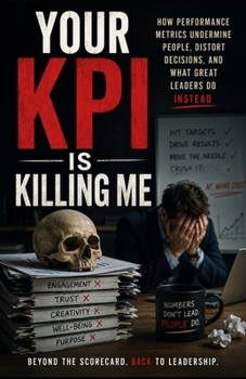 Your KPI Is Killing Me: How Performance Metrics Undermine People, Distort Decisions, and What Great Leaders Do Instead