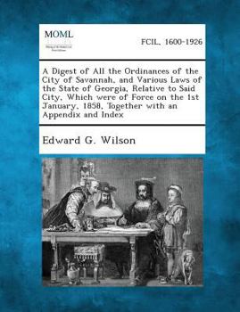 A Digest of All the Ordinances of the City of Savannah, and Various Laws of the State of Georgia, Relative to Said City, Which were of Force on the ... 1858, Together with an Appendix and Index