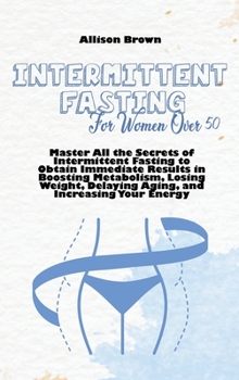 Intermittent Fasting For Women Over 50: Master All the Secrets of Intermittent Fasting to Obtain Immediate Results in Boosting Metabolism, Losing Weight, Delaying Aging, and Increasing Your Energy