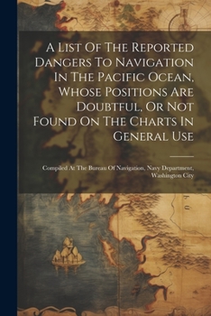 Paperback A List Of The Reported Dangers To Navigation In The Pacific Ocean, Whose Positions Are Doubtful, Or Not Found On The Charts In General Use: Compiled A Book