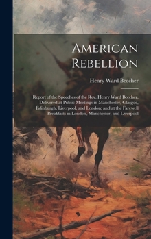 Hardcover American Rebellion: Report of the Speeches of the Rev. Henry Ward Beecher, Delivered at Public Meetings in Manchester, Glasgoe, Edinburgh, Book