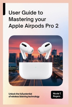 USER GUIDE TO MASTERING YOUR APPLE AIRPODS PRO 2: Unlock the Full Potential of Wireless Listening Technology