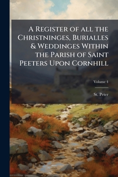 A Register of all the Christninges, Burialles & Weddinges Within the Parish of Saint Peeters Upon Cornhill: Beginning at the Raigne of our Most Soueraigne Ladie Queen Elizabeth Volume 1