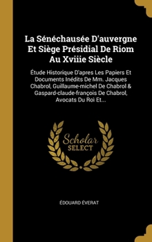 La Sénéchausée D'auvergne Et Siège Présidial De Riom Au Xviiie Siècle: Étude Historique D'apres Les Papiers Et Documents Inédits De Mm. Jacques ... Avocats Du Roì Et...