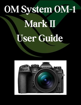 OM System OM-1 Mark II User Guide: A Comprehensive and Detailed Manual for Photographers and Creatives for Beginners and Seniors, Troubleshooting Tips, and Advanced Settings Explained