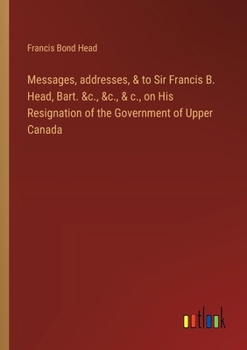 Paperback Messages, addresses, & to Sir Francis B. Head, Bart. &c., &c., & c., on His Resignation of the Government of Upper Canada Book