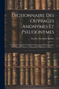 Dictionnaire Des Ouvrages Anonymes Et Pseudonymes: Composés, Traduits Ou Publiés En Français Et En Latin, Avec Les Noms Des Auteurs, Traducteurs Et Éditeurs, Volume 1...