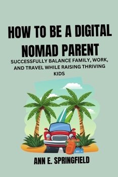How to Be a Digital Nomad Parent: Successfully Balance Family, Work, and Travel While Raising Thriving Kids (Thriving In the Digital Era)