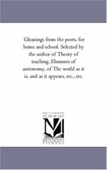 Gleanings from the poets, for home and school. Selected by the author of Theory of teaching, Elements of astronomy, of The world as it is, and as it appears, etc., etc.