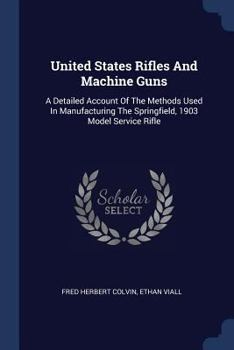 Paperback United States Rifles And Machine Guns: A Detailed Account Of The Methods Used In Manufacturing The Springfield, 1903 Model Service Rifle Book