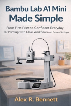 Bambu Lab A1 Mini Made Simple: From First Print to Confident Everyday 3D Printing with Clear Workflows and Proven Settings