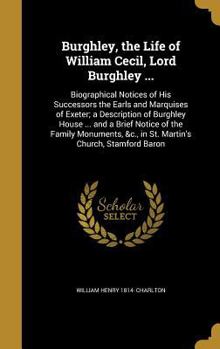 Burghley, the Life of William Cecil, Lord Burghley ...: Biographical Notices of His Successors the Earls and Marquises of Exeter; a Description of Burghley House ... and a Brief Notice of the Family M