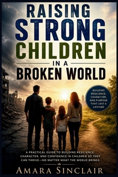 RAISING STRONG CHILDREN IN A BROKEN WORLD: A Practical Guide to Building Resilience, Character, Emotional Intelligence, and Confidence for Lifelong Success