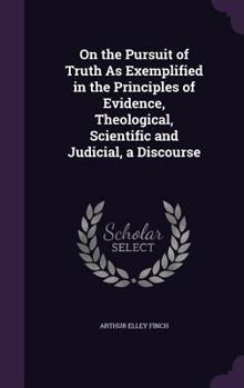 On the Pursuit of Truth As Exemplified in the Principles of Evidence, Theological, Scientific and Judicial, a Discourse