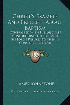 Paperback Christ's Example And Precepts About Baptism: Contrasted With His Disciples' Confounding Thereof, And The Lord's Rebukes To Them In Consequence (1883) Book