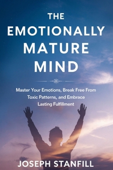 The Emotionally Mature Mind: Master Your Emotions, Break Free from Toxic Patterns, and Embrace Lasting Fulfillment