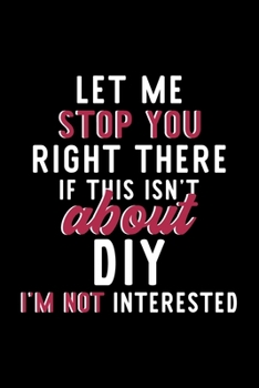 Let Me Stop You Right There If This Isn't About Diy I'm Not Interested: Notebook for Diy Lover | Great Christmas & Birthday Gift Idea for Diy Fan | Diy Journal | Diy Fan Diary | 120 pages 6x9 inches