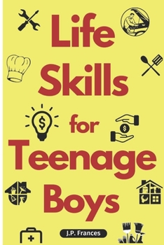 Life Skills for Teenage Boys: A Complete Guide on How to Cook, Home Maintenace, Managing Money, Fixing your Car, Performing First Aid, Navigating Everyday Living and just about everything in between