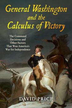 General Washington and the Calculus of Victory: The Command Decisions and Other Factors That Won America’s War for Independence