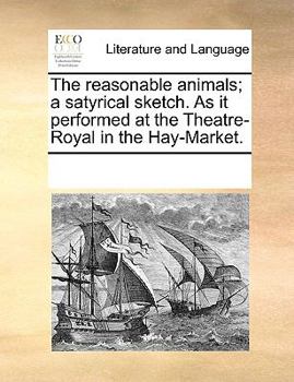 The reasonable animals; a satyrical sketch. As it performed at the Theatre-Royal in the Hay-Market.