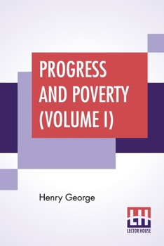 Progress And Poverty (Volume I): An Inquiry Into The Cause Of Industrial Depressions And Of Increase Of Want With Increase Of Wealth - The Remedy