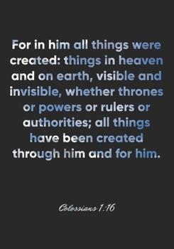 Colossians 1:16 Notebook: For in him all things were created: things in heaven and on earth, visible and invisible, whether thrones or powers or ... Colossians 1:16 Notebook, Bible Verse Journal