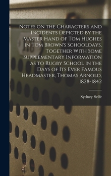 Notes on the Characters and Incidents Depicted by the Master Hand of Tom Hughes in Tom Brown's Schooldays, Together With Some Supplementary ... Famous Headmaster, Thomas Arnold, 1828-1842