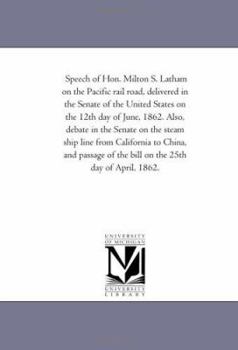 Speech of Hon. Milton S. Latham on the Pacific rail road, delivered in the Senate of the United States on the 12th day of June, 1862. Also, debate in ... and passage of the bill on the 25th day of A