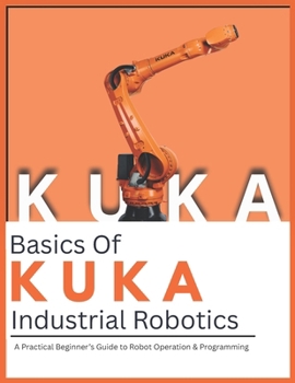 Paperback Basics Of KUKA Industrial Robotics: A Practical Beginner’s Guide to Robot Operation & Programming Book