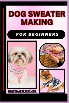 Dog Sweater Making for Beginners: The Complete Practice Guide On Easy Illustrated Procedures, Techniques, Skills And Knowledge On How To make Dog swea