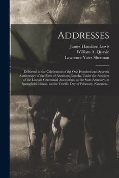 Addresses: Delivered at the Celebration of the One Hundred and Seventh Anniversary of the Birth of Abraham Lincoln, Under the Auspices of the Lincoln ... Illinois, on the Twelfth Day Of...