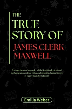 THE TRUE STORY OF JAMES CLERK MAXWELL: A comprehensive biography of the Scottish physicist and mathematician credited with developing the classical ... inventions and their detailed life stories)