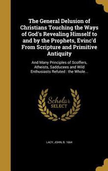 The General Delusion of Christians Touching the Ways of God's Revealing Himself to and by the Prophets, Evinc'd From Scripture and Primitive Antiquity: And Many Principles of Scoffers, Atheists, Saddu