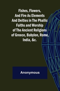 Fishes, Flowers, & Fire as Elements and Deities in the Phallic Faiths & Worship of the Ancient Religions of Greece, Babylon, Rome, India