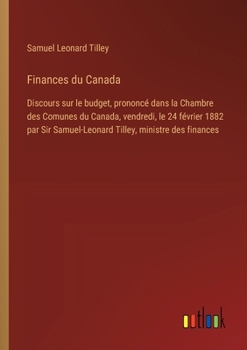Finances du Canada: Discours sur le budget, prononcé dans la Chambre des Comunes du Canada, vendredi, le 24 février 1882 par Sir Samuel-Leonard Tilley, ministre des finances (French Edition)