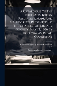 A Catalogue Of The Portraits, Books, Pamphlets, Maps, And Manuscripts Presented To The Charleston Library Society, May 12, 1906 By Hon. Wm. Ashmead Courtenay (Afrikaans Edition)