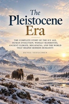 The Pleistocene Era: The Complete Story of the Ice Age, Human Evolution, Woolly Mammoths, Ancient Climate, Megafauna, and the World That Shaped Modern Humanity