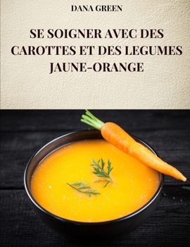 SE SOIGNER AVEC DES CAROTTES ET DES LEGUMES JAUNE-ORANGE: Toutes les propriétés et avantages des carottes et des légumes jaune-orange (French Edition)