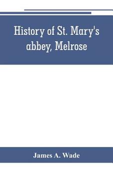 History of St. Mary's Abbey, Melrose, the Monastery of Old Melrose, and the Town and Parish of Melrose